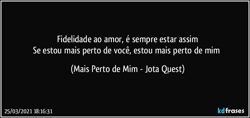 Fidelidade ao amor, é sempre estar assim
Se estou mais perto de você, estou mais perto de mim (Mais Perto de Mim - Jota Quest)