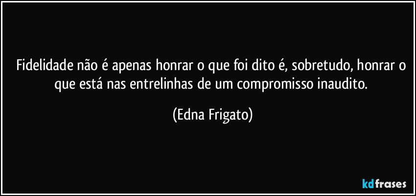 Fidelidade não é apenas honrar o que foi dito é, sobretudo, honrar o que está nas entrelinhas de um compromisso inaudito. (Edna Frigato)
