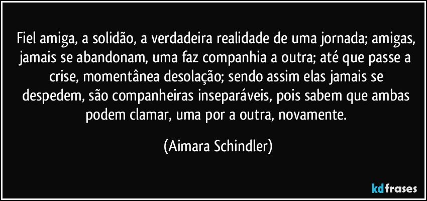 Fiel amiga, a solidão, a verdadeira realidade de uma jornada;  amigas, jamais se abandonam, uma faz companhia a outra;  até que  passe a crise,  momentânea desolação;  sendo assim elas jamais se despedem, são companheiras inseparáveis,  pois sabem que ambas podem clamar, uma por a outra, novamente. (Aimara Schindler)