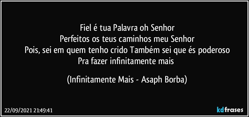 Fiel é tua Palavra oh Senhor
Perfeitos os teus caminhos meu Senhor
Pois, sei em quem tenho crido Também sei que és poderoso
Pra fazer infinitamente mais (Infinitamente Mais - Asaph Borba)