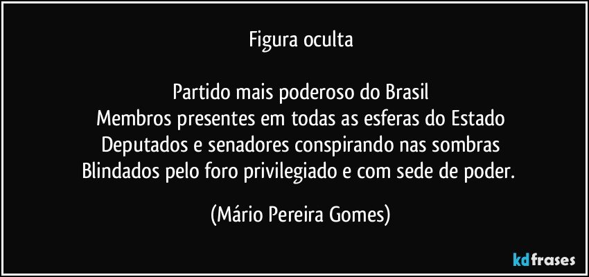 Figura oculta

Partido mais poderoso do Brasil
Membros presentes em todas as esferas do Estado
Deputados e senadores conspirando nas sombras
Blindados pelo foro privilegiado e com sede de poder. (Mário Pereira Gomes)