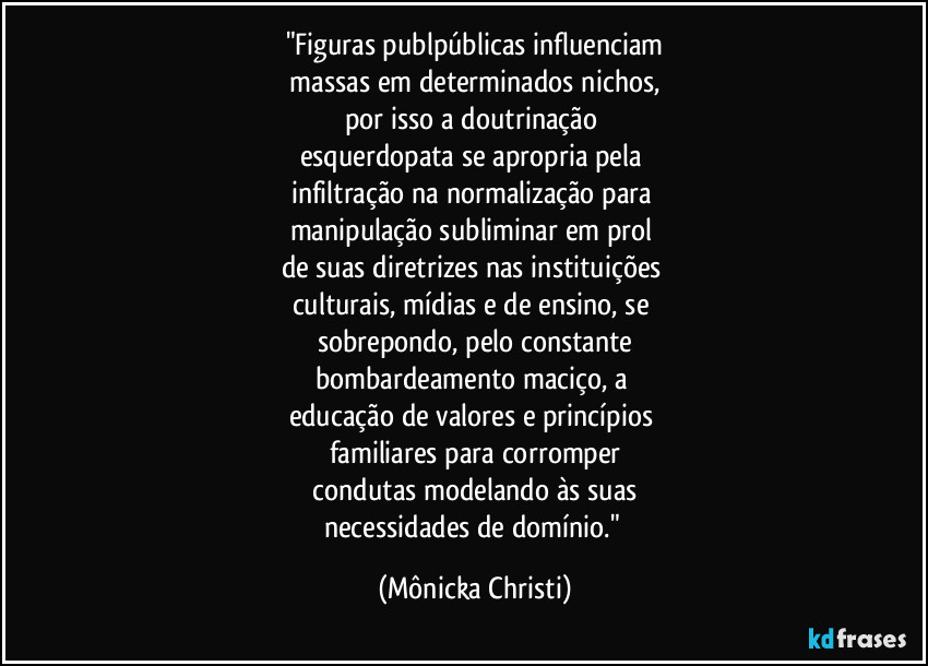 "Figuras publpúblicas influenciam
 massas em determinados nichos, 
por isso a doutrinação 
esquerdopata se apropria pela 
infiltração na normalização para 
manipulação subliminar em prol 
de suas diretrizes nas instituições 
culturais, mídias e de ensino, se 
sobrepondo, pelo constante
bombardeamento maciço, a 
educação de valores e princípios 
familiares para corromper
 condutas modelando às suas 
necessidades de domínio." (Mônicka Christi)