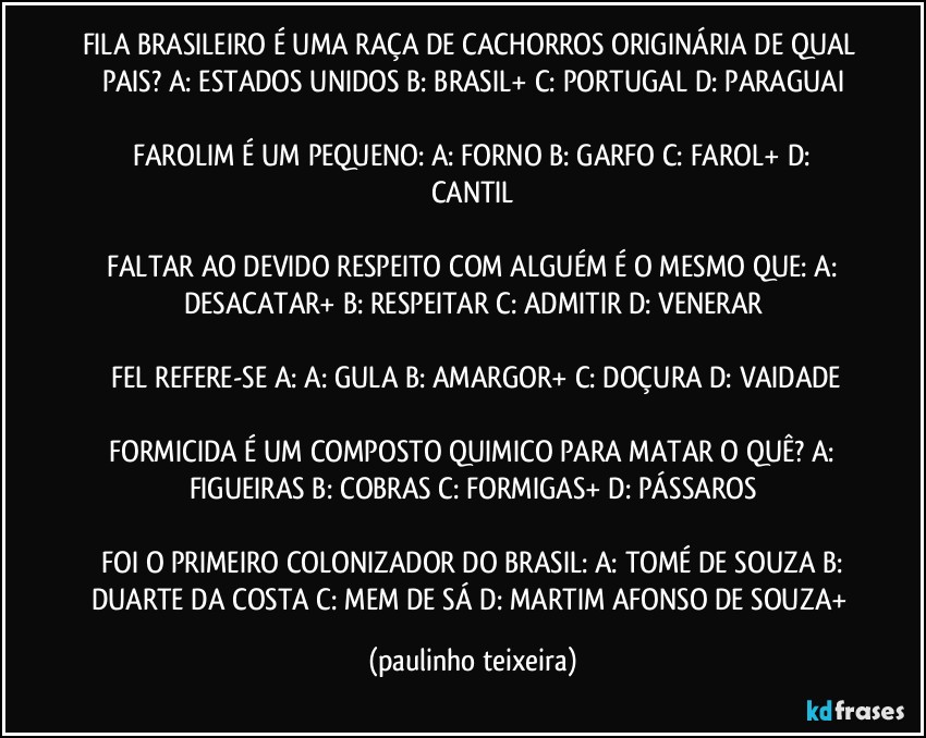 FILA BRASILEIRO É UMA RAÇA DE CACHORROS ORIGINÁRIA DE QUAL PAIS?  A: ESTADOS UNIDOS  B: BRASIL+  C: PORTUGAL  D: PARAGUAI

 FAROLIM É UM PEQUENO:  A: FORNO  B: GARFO  C: FAROL+  D: CANTIL

 FALTAR AO DEVIDO RESPEITO COM ALGUÉM É O MESMO QUE:  A: DESACATAR+  B: RESPEITAR  C: ADMITIR  D: VENERAR

 FEL REFERE-SE  A:  A: GULA  B: AMARGOR+  C: DOÇURA  D: VAIDADE

 FORMICIDA É UM COMPOSTO QUIMICO PARA MATAR O QUÊ?  A: FIGUEIRAS  B: COBRAS  C: FORMIGAS+  D: PÁSSAROS

 FOI O PRIMEIRO COLONIZADOR DO BRASIL:  A: TOMÉ DE SOUZA  B: DUARTE DA COSTA  C: MEM DE SÁ  D: MARTIM AFONSO DE SOUZA+ (paulinho teixeira)