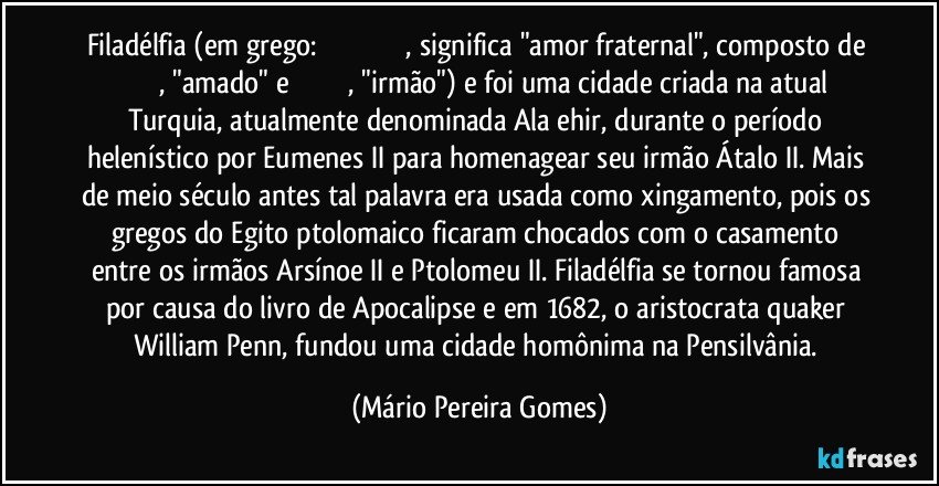 Filadélfia (em grego: Φιλαδέλφεια, significa "amor fraternal", composto de φίλος, "amado" e ἀδελφός, "irmão") e foi uma cidade criada na atual Turquia, atualmente denominada Alaşehir, durante o período helenístico por Eumenes II para homenagear seu irmão Átalo II. Mais de meio século antes tal palavra era usada como xingamento, pois os gregos do Egito ptolomaico ficaram chocados com o casamento entre os irmãos Arsínoe II e Ptolomeu II. Filadélfia se tornou famosa por causa do livro de Apocalipse e em 1682, o aristocrata quaker William Penn, fundou uma cidade homônima na Pensilvânia. (Mário Pereira Gomes)