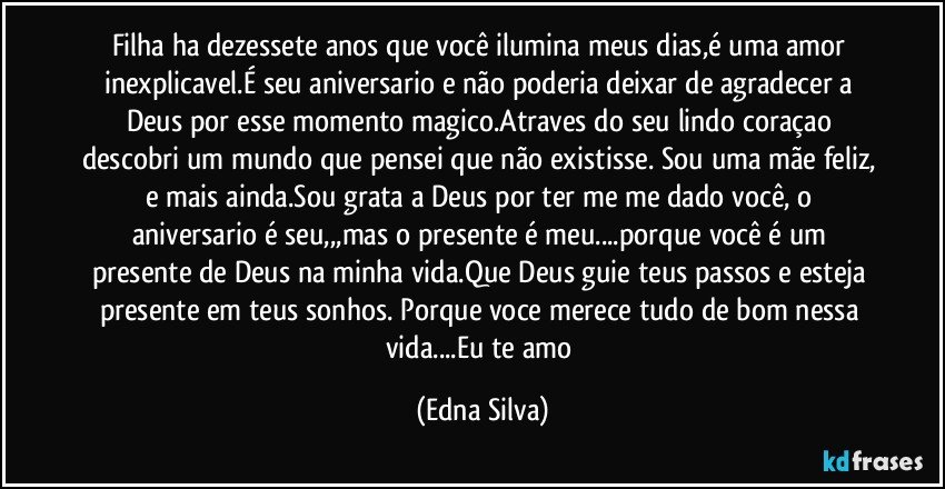 Filha  ha dezessete anos que você ilumina meus dias,é uma amor inexplicavel.É seu aniversario e não poderia deixar de agradecer a Deus por esse momento magico.Atraves do seu lindo coraçao descobri um mundo que pensei que não existisse. Sou uma mãe feliz, e mais ainda.Sou grata a Deus por ter me me dado você, o aniversario é seu,,,mas o presente é meu...porque você é um presente de Deus na minha vida.Que Deus guie teus passos e esteja presente em teus sonhos. Porque voce merece tudo de bom nessa vida...Eu te amo (Edna Silva)