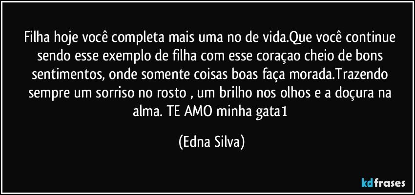 Filha hoje você completa mais uma no de vida.Que você continue sendo esse exemplo de filha  com esse coraçao cheio de bons sentimentos, onde somente coisas boas faça morada.Trazendo sempre um sorriso no rosto , um brilho nos olhos e a doçura na alma. TE AMO minha gata1 (Edna Silva)