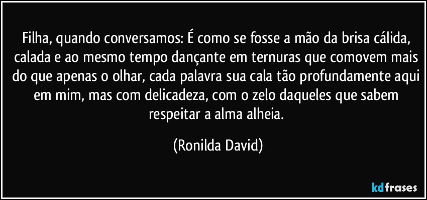 Filha, quando conversamos: É como se fosse a mão da brisa cálida, calada e ao mesmo tempo dançante em ternuras que comovem mais do que apenas o olhar, cada palavra sua cala tão profundamente aqui em mim, mas com delicadeza, com o zelo daqueles que sabem respeitar a alma alheia. (Ronilda David)