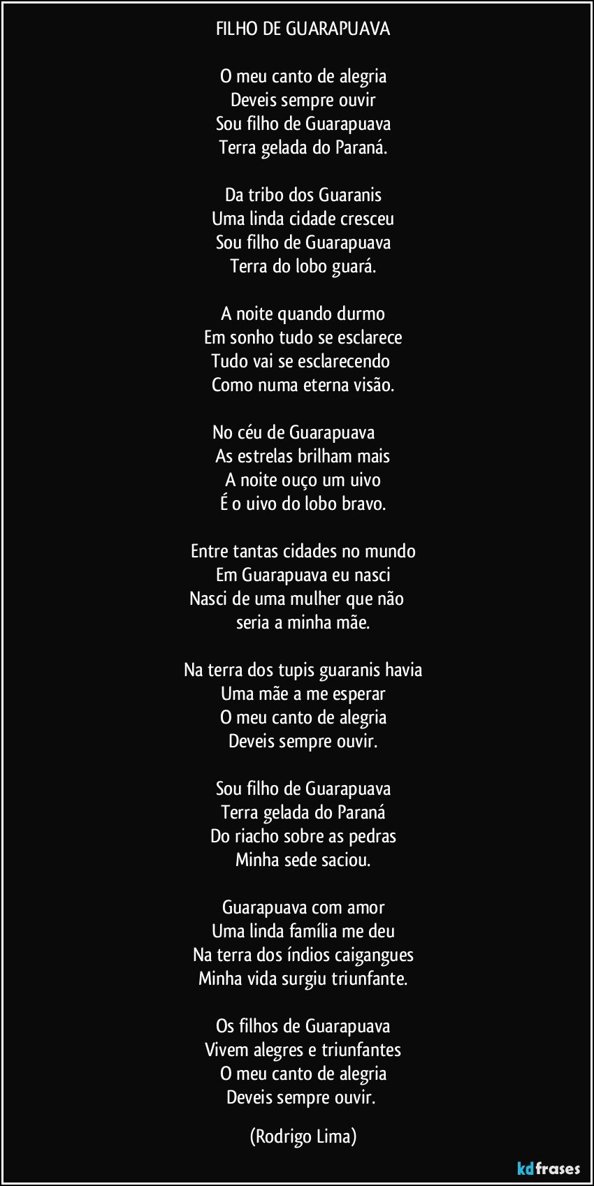 FILHO DE GUARAPUAVA

O meu canto de alegria
Deveis sempre ouvir
Sou filho de Guarapuava
Terra gelada do Paraná.

Da tribo dos Guaranis
Uma linda cidade cresceu
Sou filho de Guarapuava
Terra do lobo guará.

A noite quando durmo
Em sonho tudo se esclarece
Tudo vai se esclarecendo 
Como numa eterna visão.

No céu de Guarapuava                
As estrelas brilham mais
A noite ouço um uivo
É o uivo do lobo bravo.

Entre tantas cidades no mundo
Em Guarapuava eu nasci
Nasci de uma mulher que não         
seria a minha mãe.

Na terra dos tupis guaranis havia
Uma mãe a me esperar
O meu canto de alegria
Deveis sempre ouvir.

Sou filho de Guarapuava
Terra gelada do Paraná
Do riacho sobre as pedras
Minha sede saciou.

Guarapuava com amor
Uma linda família me deu
Na terra dos índios caigangues
Minha vida surgiu triunfante.

Os filhos de Guarapuava
Vivem alegres e triunfantes
O meu canto de alegria
Deveis sempre ouvir. (Rodrigo Lima)