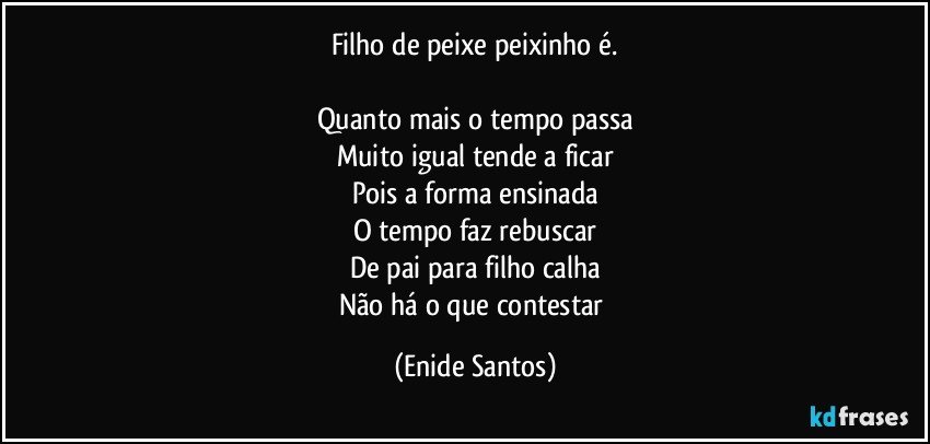 Filho de peixe peixinho é.

Quanto mais o tempo passa
Muito igual tende a ficar
Pois a forma ensinada
O tempo faz rebuscar
De pai para filho calha
Não há o que contestar (Enide Santos)