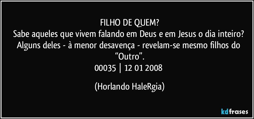 FILHO DE QUEM?
Sabe aqueles que vivem falando em Deus e em Jesus o dia inteiro? Alguns deles - à menor desavença - revelam-se mesmo filhos do “Outro”.
00035 | 12/01/2008 (Horlando HaleRgia)