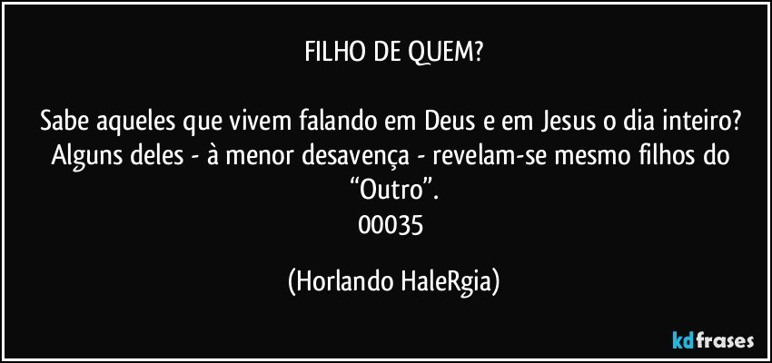 FILHO DE QUEM?

Sabe aqueles que vivem falando em Deus e em Jesus o dia inteiro? Alguns deles - à menor desavença - revelam-se mesmo filhos do “Outro”.
00035 (Horlando HaleRgia)