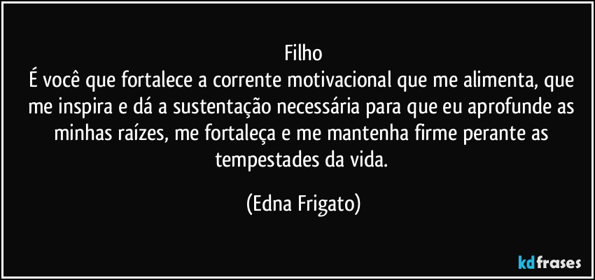 Filho
É você que fortalece a corrente motivacional que me alimenta, que me inspira e dá a sustentação necessária para que eu aprofunde as minhas raízes, me fortaleça e me mantenha firme perante as tempestades da vida. (Edna Frigato)