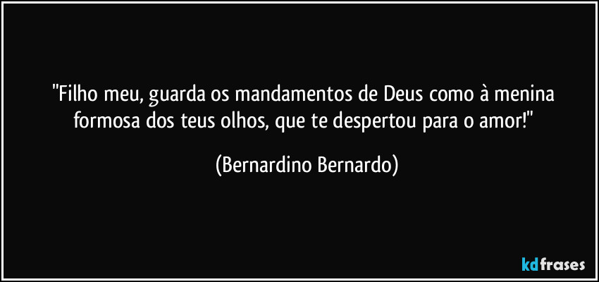 "Filho meu, guarda os mandamentos de Deus como à menina formosa dos teus olhos, que te despertou para o amor!" (Bernardino Bernardo)