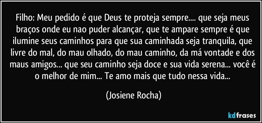 Filho: Meu pedido é que Deus te proteja sempre... que seja meus braços onde eu nao puder alcançar, que te ampare sempre é que ilumine seus caminhos para que sua caminhada seja tranquila, que livre do mal, do mau olhado, do mau caminho, da má vontade e dos maus amigos... que seu caminho seja doce e sua vida serena... você é o melhor de mim... Te amo mais que tudo nessa vida... (Josiene Rocha)