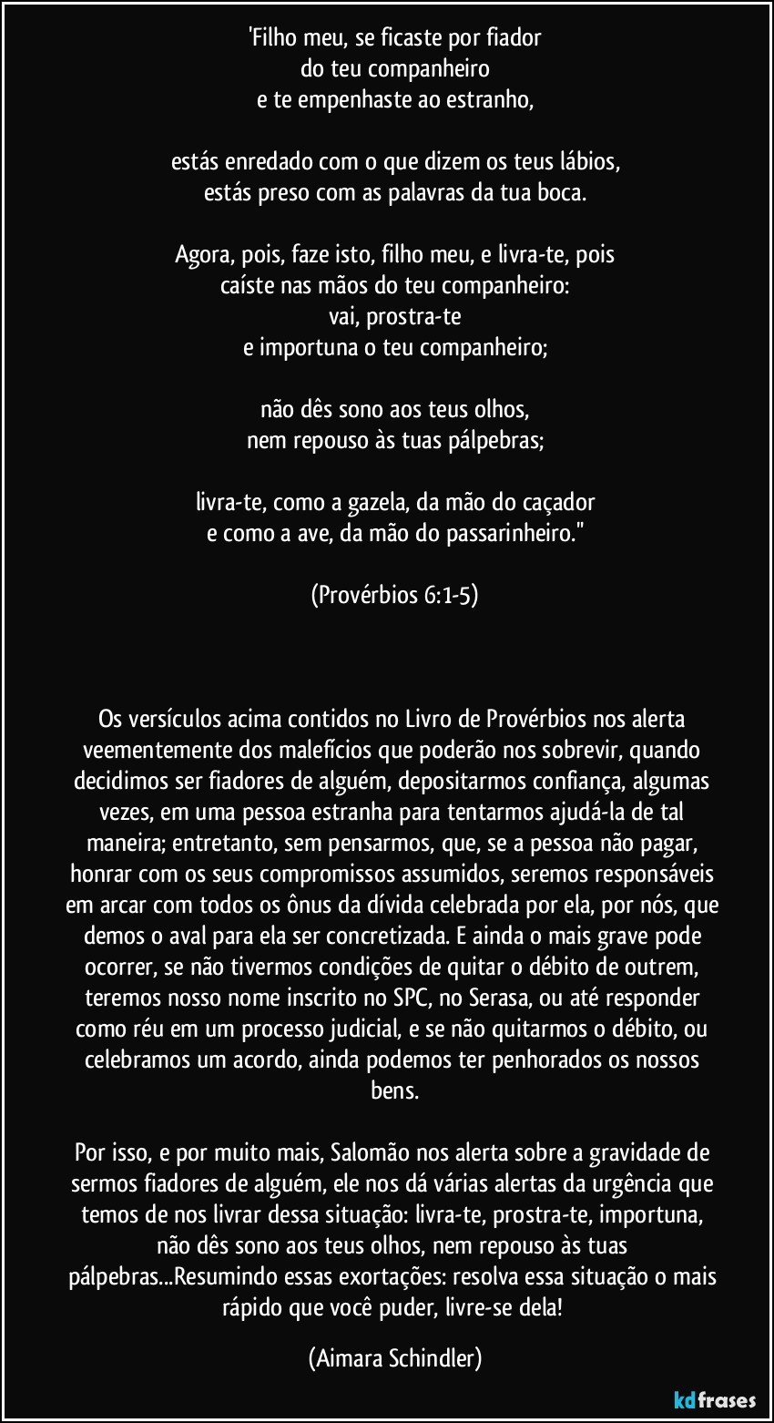 'Filho meu, se ficaste por fiador
do teu companheiro
e te empenhaste ao estranho,
 
estás enredado com o que dizem os teus lábios,
estás preso com as palavras da tua boca.
 
Agora, pois, faze isto, filho meu, e livra-te, pois
caíste nas mãos do teu companheiro:
vai, prostra-te
e importuna o teu companheiro;
 
não dês sono aos teus olhos,
nem repouso às tuas pálpebras;
 
livra-te, como a gazela, da mão do caçador
e como a ave, da mão do passarinheiro.''
 
(Provérbios 6:1-5)
 
 
 
Os versículos acima contidos no Livro de Provérbios nos alerta veementemente dos malefícios que poderão nos sobrevir, quando decidimos ser fiadores de alguém, depositarmos confiança, algumas vezes, em uma pessoa estranha para tentarmos ajudá-la de tal maneira; entretanto, sem pensarmos, que, se a pessoa não pagar, honrar com os seus compromissos assumidos, seremos responsáveis em arcar com todos os ônus da dívida celebrada por ela, por nós, que demos o aval para ela ser concretizada. E ainda o mais grave pode ocorrer, se não tivermos condições de quitar o débito de outrem, teremos nosso nome inscrito no SPC, no Serasa, ou até responder como réu em um processo judicial, e se não quitarmos o débito, ou celebramos um acordo, ainda podemos ter penhorados os nossos bens.
 
Por isso, e por muito mais, Salomão nos alerta sobre a gravidade de sermos fiadores de alguém, ele nos dá várias alertas da urgência que temos de nos livrar dessa situação: livra-te, prostra-te, importuna, não dês sono aos teus olhos, nem repouso às tuas pálpebras...Resumindo essas exortações: resolva essa situação o mais rápido que você puder, livre-se dela! (Aimara Schindler)