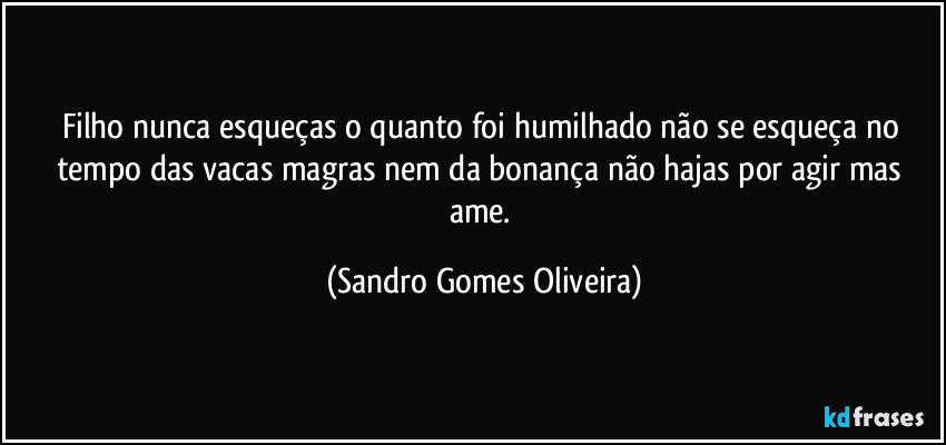 Filho nunca esqueças o quanto foi humilhado não se esqueça no tempo das vacas magras nem da bonança não hajas por agir mas ame. (Sandro Gomes Oliveira)