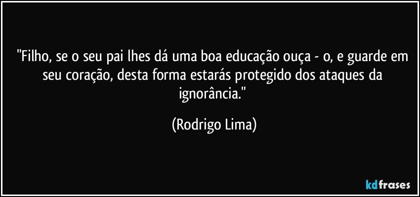 "Filho, se o seu pai lhes dá uma boa educação ouça - o, e guarde em seu coração, desta forma  estarás protegido dos ataques da ignorância." (Rodrigo Lima)