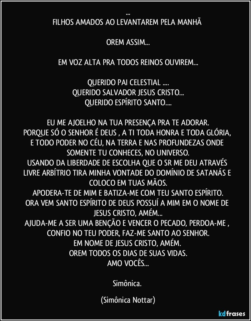 ...
FILHOS AMADOS AO LEVANTAREM PELA MANHÃ 

OREM ASSIM...

EM VOZ ALTA PRA TODOS REINOS OUVIREM...

QUERIDO PAI CELESTIAL ...
QUERIDO SALVADOR JESUS CRISTO...
QUERIDO ESPÍRITO SANTO...

EU ME AJOELHO NA TUA PRESENÇA PRA TE ADORAR.
PORQUE SÓ O SENHOR É DEUS , A TI TODA HONRA E TODA GLÓRIA, E TODO PODER NO CÉU, NA TERRA E NAS PROFUNDEZAS ONDE SOMENTE TU CONHECES, NO UNIVERSO.
USANDO DA LIBERDADE DE ESCOLHA QUE O SR ME DEU ATRAVÉS LIVRE ARBÍTRIO TIRA MINHA VONTADE DO DOMÍNIO DE SATANÁS E COLOCO EM TUAS MÃOS.
APODERA-TE DE MIM E BATIZA-ME COM TEU SANTO ESPÍRITO.
ORA VEM SANTO ESPÍRITO DE DEUS POSSUÍ A MIM EM O NOME DE JESUS CRISTO, AMÉM...
AJUDA-ME A SER UMA BENÇÃO E VENCER O PECADO, PERDOA-ME , CONFIO NO TEU PODER, FAZ-ME SANTO AO SENHOR.
EM NOME DE JESUS CRISTO, AMÉM. 
OREM TODOS OS DIAS DE SUAS VIDAS.
AMO VOCÊS...

Simônica. (Simônica Nottar)