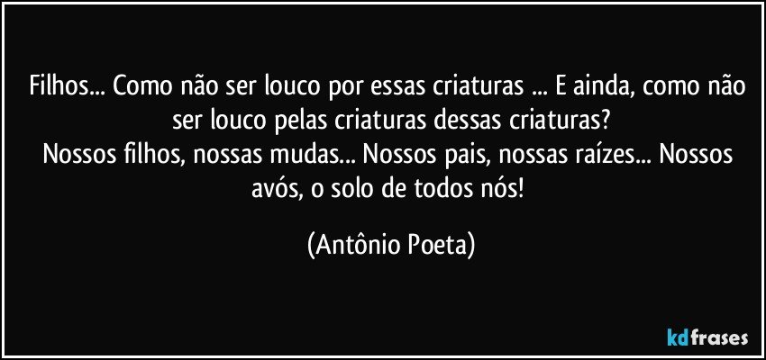 Filhos... Como não ser louco por essas criaturas ... E ainda, como não ser louco pelas criaturas dessas criaturas?
Nossos filhos, nossas mudas... Nossos pais, nossas raízes... Nossos avós, o solo de todos nós! (Antônio Poeta)