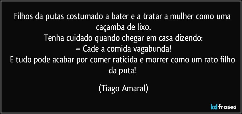 Filhos da putas costumado a bater e a tratar a mulher como uma caçamba de lixo.
Tenha cuidado quando chegar em casa dizendo:
– Cade a comida vagabunda!
E tudo pode acabar por comer raticida e morrer como um rato filho da puta! (Tiago Amaral)