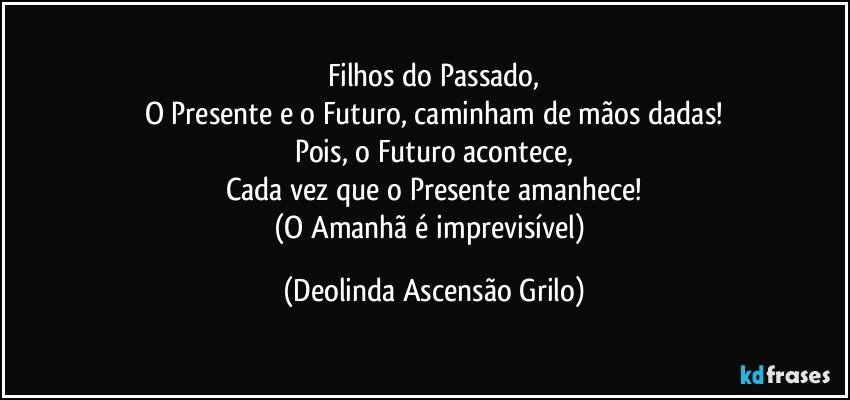 Filhos do Passado,
O Presente e o Futuro, caminham de mãos dadas!
Pois, o Futuro acontece,
Cada vez que o Presente amanhece!
(O Amanhã é imprevisível) (Deolinda Ascensão Grilo)