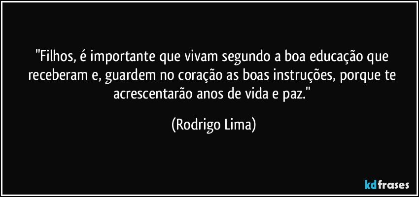 "Filhos, é importante que vivam segundo a boa educação que receberam e, guardem no coração as boas instruções, porque te acrescentarão anos de vida e paz." (Rodrigo Lima)