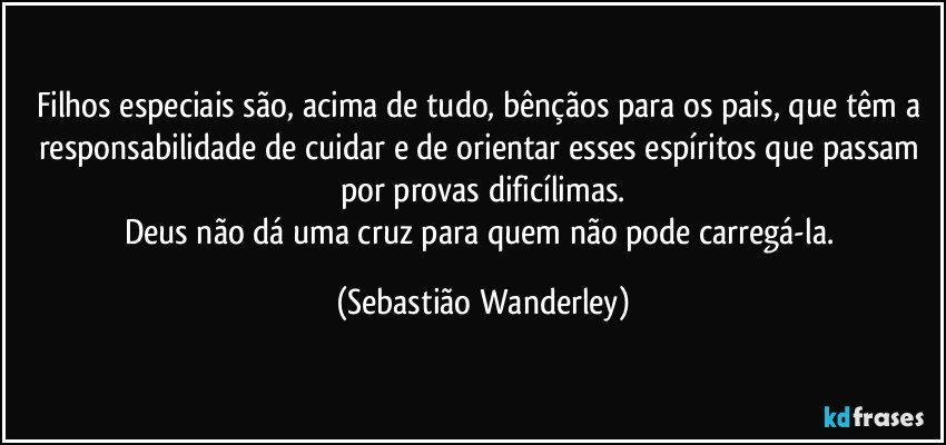 Filhos especiais são, acima de tudo, bênçãos para os pais, que têm a responsabilidade de cuidar e de orientar esses espíritos que passam por provas dificílimas.
Deus não dá uma cruz para quem não pode carregá-la. (Sebastião Wanderley)