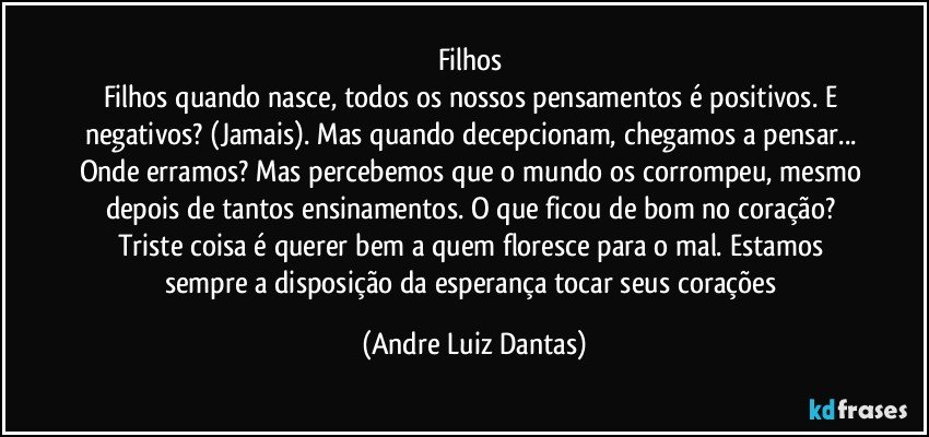 Filhos 
Filhos quando nasce, todos os nossos pensamentos é positivos. E negativos? (Jamais). Mas quando decepcionam, chegamos a pensar... Onde erramos? Mas percebemos que o mundo os corrompeu, mesmo depois de tantos ensinamentos. O que ficou de bom no coração? Triste coisa é querer bem a quem floresce para o mal. Estamos sempre a disposição da esperança tocar seus corações (Andre Luiz Dantas)