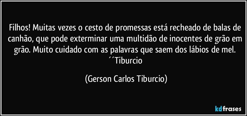 Filhos! Muitas vezes o cesto de promessas está recheado de balas de canhão, que pode exterminar uma multidão de inocentes de grão em grão. Muito cuidado com as palavras que saem dos lábios de mel. ´´Tiburcio (Gerson Carlos Tiburcio)