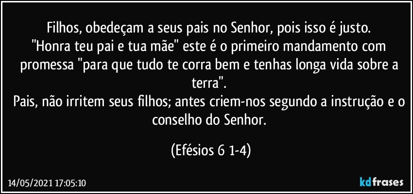 Filhos, obedeçam a seus pais no Senhor, pois isso é justo. 
"Honra teu pai e tua mãe" este é o primeiro mandamento com promessa "para que tudo te corra bem e tenhas longa vida sobre a terra". 
Pais, não irritem seus filhos; antes criem-nos segundo a instrução e o conselho do Senhor. (Efésios 6 1-4)