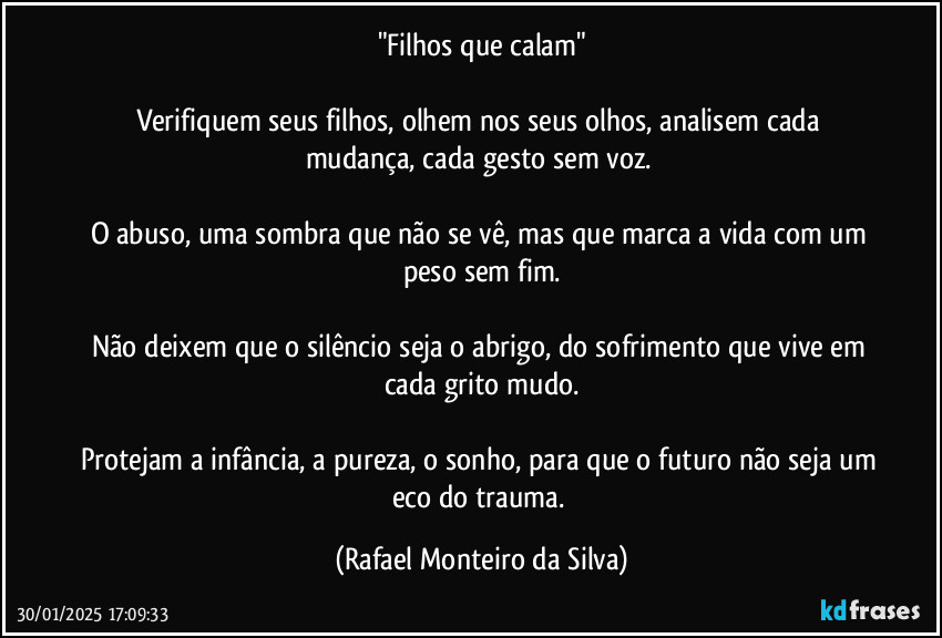 "Filhos que calam"

Verifiquem seus filhos, olhem nos seus olhos, analisem cada mudança, cada gesto sem voz. 

O abuso, uma sombra que não se vê, mas que marca a vida com um peso sem fim.

Não deixem que o silêncio seja o abrigo, do sofrimento que vive em cada grito mudo.

Protejam a infância, a pureza, o sonho, para que o futuro não seja um eco do trauma. (Rafael Monteiro da Silva)
