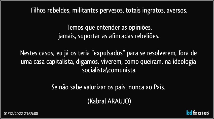 Filhos rebeldes, militantes pervesos, totais ingratos,  aversos.

Temos que entender as opiniões,
jamais, suportar as afincadas rebeliões.

Nestes casos, eu já os teria "expulsados" para se resolverem, fora de uma casa capitalista, digamos, viverem, como queiram, na ideologia socialista\comunista.

Se não sabe valorizar os pais, nunca ao País. (KABRAL ARAUJO)