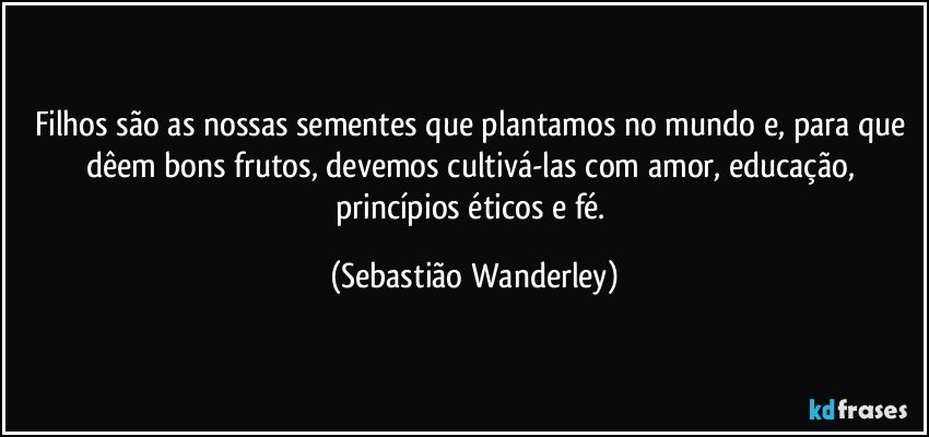 Filhos são as nossas sementes que plantamos no mundo e, para que dêem bons frutos, devemos cultivá-las com amor, educação, princípios éticos e fé. (Sebastião Wanderley)