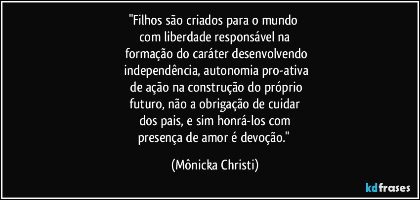 "Filhos são criados para o mundo
com liberdade responsável na
formação do caráter desenvolvendo
independência, autonomia pro-ativa
de ação na construção do próprio
futuro, não a obrigação de cuidar
dos pais, e sim honrá-los com
presença de amor é devoção." (Mônicka Christi)