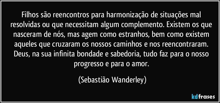 Filhos são reencontros para harmonização de situações mal resolvidas ou que necessitam algum complemento. Existem os que nasceram de nós, mas agem como estranhos, bem como existem aqueles que cruzaram os nossos caminhos e nos reencontraram. Deus, na sua infinita bondade e sabedoria, tudo faz para o nosso progresso e para o amor. (Sebastião Wanderley)