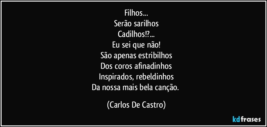 Filhos...
Serão sarilhos
Cadilhos!?...
Eu sei que não!
São apenas estribilhos
Dos coros afinadinhos
Inspirados, rebeldinhos
Da nossa mais bela canção. (Carlos De Castro)