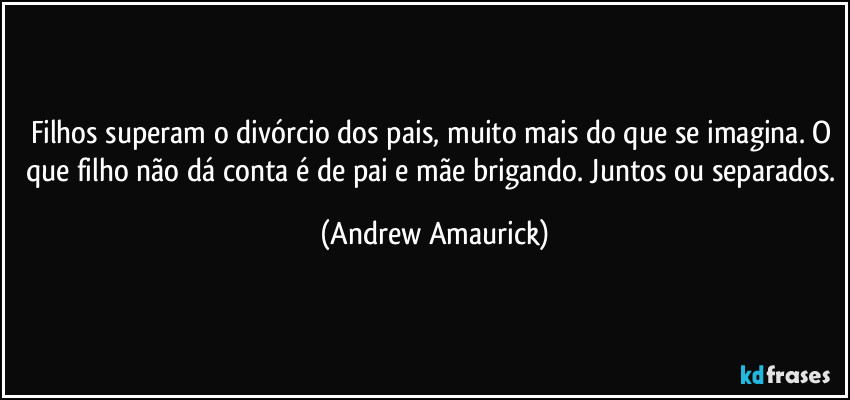 Filhos superam o divórcio dos pais, muito mais do que se imagina. O que filho não dá conta é de pai e mãe brigando. Juntos ou separados. (Andrew Amaurick)