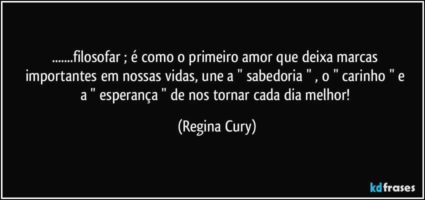 ...filosofar  ;  é como o primeiro amor que  deixa marcas  importantes  em nossas vidas,  une a  " sabedoria " , o  " carinho "   e a  " esperança "  de nos tornar cada dia melhor! (Regina Cury)