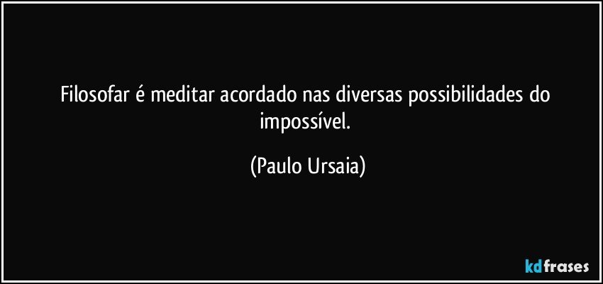 Filosofar é meditar acordado nas diversas possibilidades do impossível. (Paulo Ursaia)