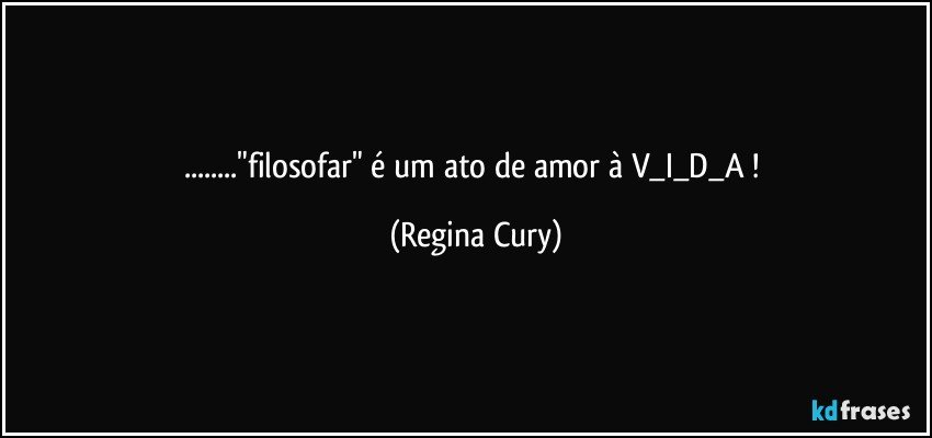 ..."filosofar"  é um ato de amor  à   V_I_D_A ! (Regina Cury)