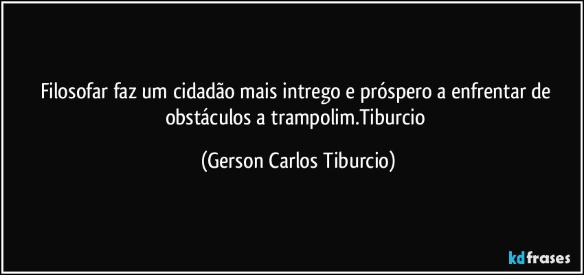 Filosofar faz um cidadão mais intrego e próspero a enfrentar de obstáculos a trampolim.Tiburcio (Gerson Carlos Tiburcio)