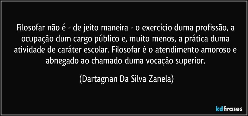 Filosofar não é - de jeito maneira - o exercício duma profissão, a ocupação dum cargo público e, muito menos, a prática duma atividade de caráter escolar. Filosofar é o atendimento amoroso e abnegado ao chamado duma vocação superior. (Dartagnan Da Silva Zanela)