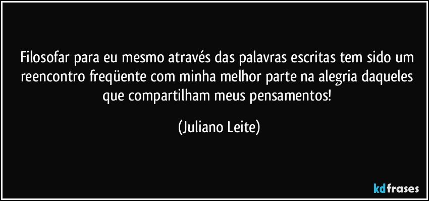 Filosofar para eu mesmo através das palavras escritas tem sido um reencontro freqüente com minha melhor parte na alegria daqueles que compartilham meus pensamentos! (Juliano Leite)