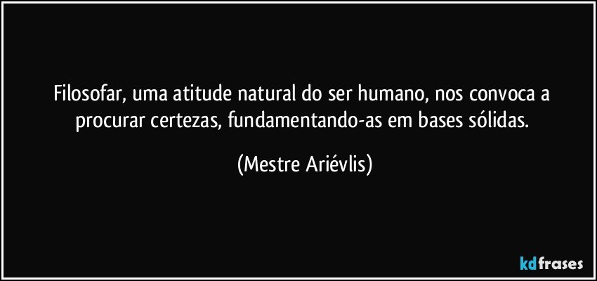 Filosofar, uma atitude natural do ser humano, nos convoca a procurar certezas, fundamentando-as em bases sólidas. (Mestre Ariévlis)