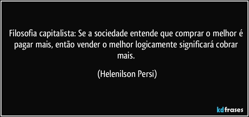 Filosofia capitalista: Se a sociedade entende que comprar o melhor é pagar mais, então vender o melhor logicamente significará cobrar mais. (Helenilson Persi)