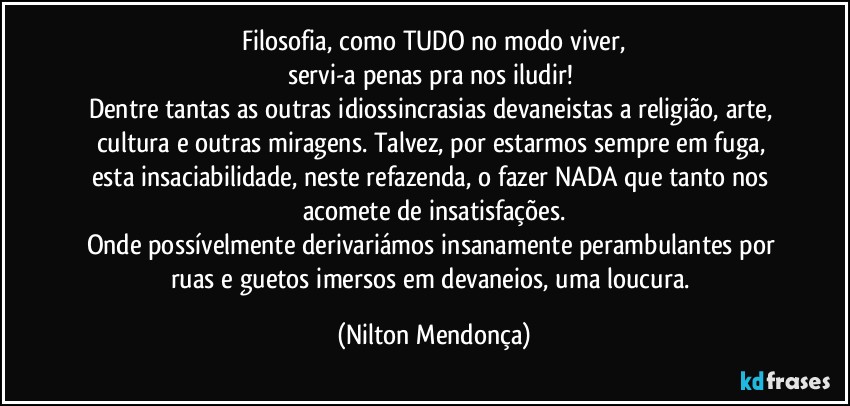 ⁠Filosofia, como TUDO no modo viver, 
servi-a penas pra nos iludir! 
Dentre tantas as outras idiossincrasias devaneistas a religião, arte, cultura e outras miragens. Talvez, por estarmos sempre em fuga, esta insaciabilidade, neste refazenda, o fazer NADA que tanto nos acomete de insatisfações.
Onde possívelmente derivariámos insanamente perambulantes por ruas e guetos imersos em devaneios, uma loucura. (Nilton Mendonça)