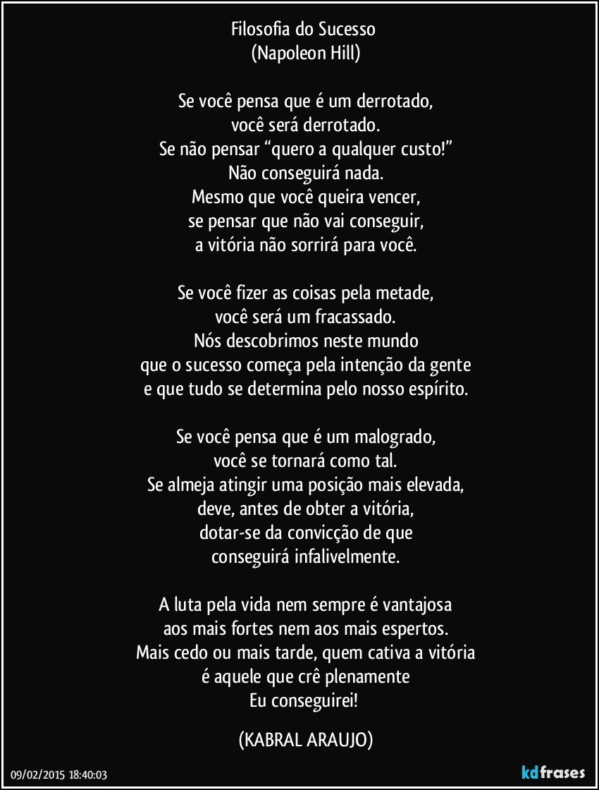 Filosofia do Sucesso 
(Napoleon Hill)
 
Se você pensa que é um derrotado,
você será derrotado.
Se não pensar “quero a qualquer custo!”
Não conseguirá nada.
Mesmo que você queira vencer,
se pensar que não vai conseguir,
a vitória não sorrirá para você.
 
Se você fizer as coisas pela metade,
você será um fracassado.
Nós descobrimos neste mundo
que o sucesso começa pela intenção da gente
e que tudo se determina pelo nosso espírito.
 
Se você pensa que é um malogrado,
você se tornará como tal.
Se almeja atingir uma posição mais elevada,
deve, antes de obter a vitória,
dotar-se da convicção de que
conseguirá infalivelmente.
 
A luta pela vida nem sempre é vantajosa
aos mais fortes nem aos mais espertos.
Mais cedo ou mais tarde, quem cativa a vitória
é aquele que crê plenamente
Eu conseguirei! (KABRAL ARAUJO)