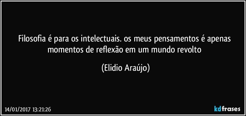 Filosofia é para os intelectuais. os meus pensamentos é apenas momentos de reflexão em um mundo revolto (Elidio Araújo)