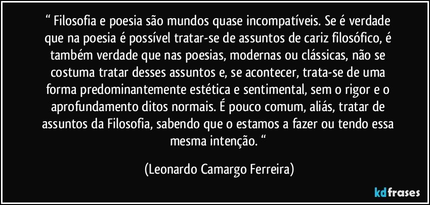 “ Filosofia e poesia são mundos quase incompatíveis. Se é verdade que na poesia é possível tratar-se de assuntos de cariz filosófico, é também verdade que nas poesias, modernas ou clássicas, não se costuma tratar desses assuntos e, se acontecer, trata-se de uma forma predominantemente estética e sentimental, sem o rigor e o aprofundamento ditos normais. É pouco comum, aliás, tratar de assuntos da Filosofia, sabendo que o estamos a fazer ou tendo essa mesma intenção. “ (Leonardo Camargo Ferreira)