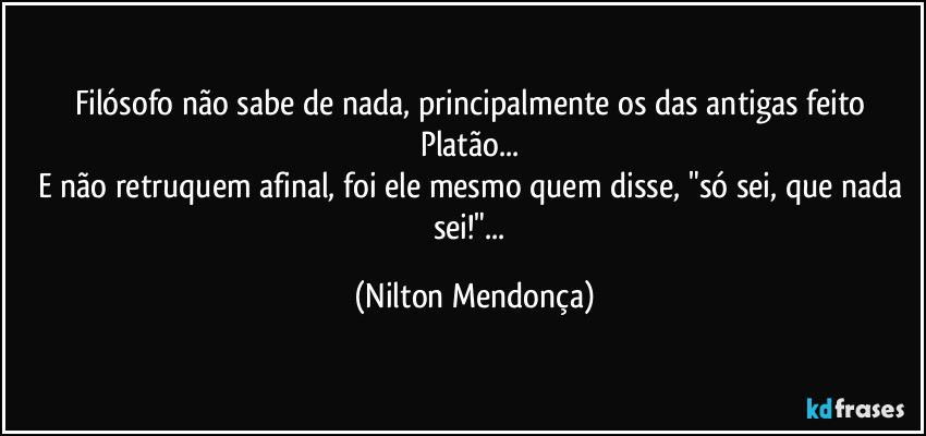 Filósofo não sabe de nada, principalmente os das antigas feito Platão... 
E não retruquem afinal, foi ele mesmo quem disse, "só sei, que nada sei!"... (Nilton Mendonça)